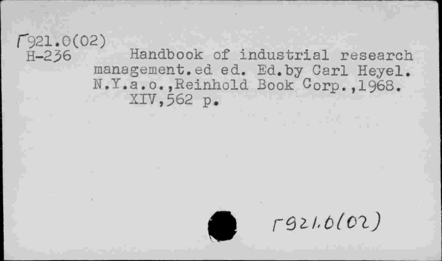 ﻿f921.0(02)
H-236 Handbook of industrial research management.ed ed. Ed.by Carl Heyel. N.Y.a.o.,Reinhold Book Corp.,1968.
XIV,562 p.
